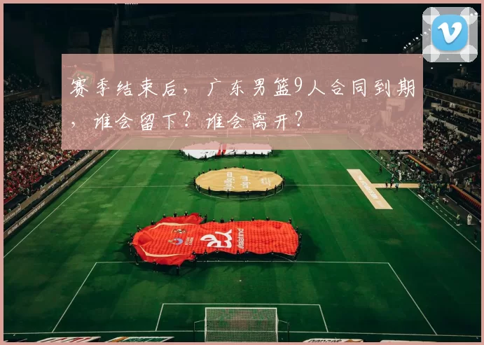 赛季结束后,广东男篮9人合同到期,谁会留下?谁会离开?