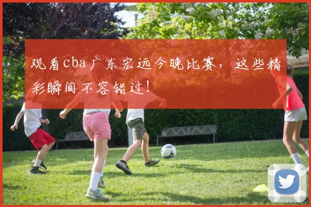 观看cba广东宏远今晚比赛,这些精彩瞬间不容错过!