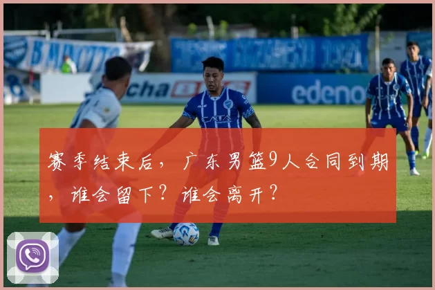 赛季结束后，广东男篮9人合同到期，谁会留下？谁会离开？