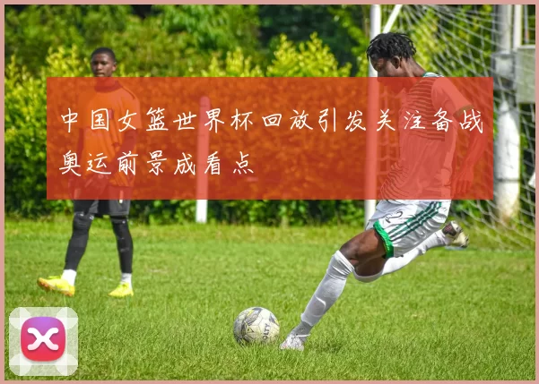 中国女篮世界杯回放引发关注备战奥运前景成看点