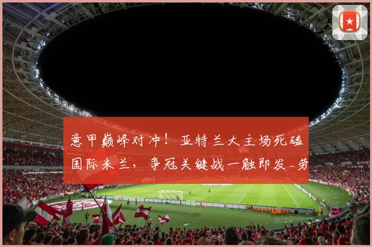 意甲巅峰对冲!亚特兰大主场死磕国际米兰,争冠关键战一触即发_劳塔罗_防线_客场