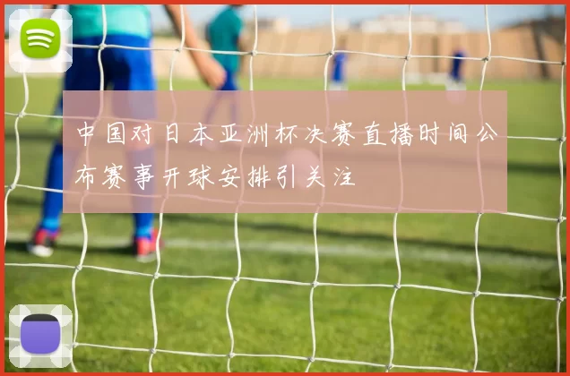 中国对日本亚洲杯决赛直播时间公布赛事开球安排引关注