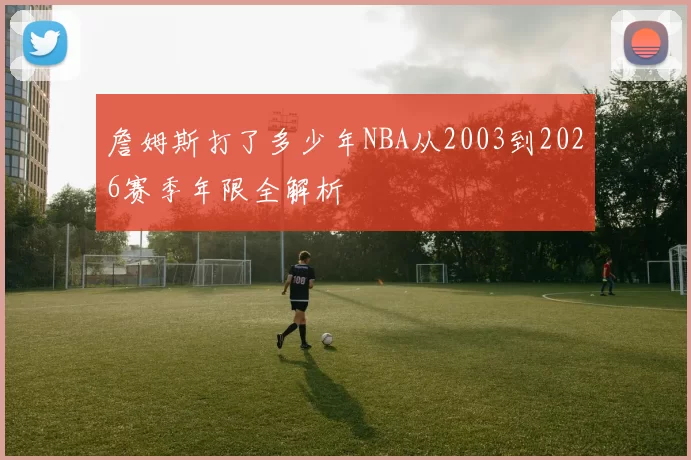 詹姆斯打了多少年NBA从2003到2026赛季年限全解析