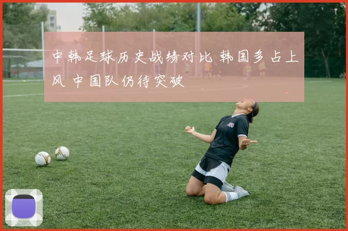 中韩足球历史战绩对比 韩国多占上风 中国队仍待突破