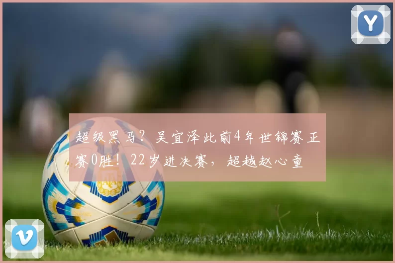 超级黑马？吴宜泽此前4年世锦赛正赛0胜！22岁进决赛，超越赵心童