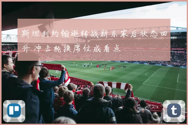 斯坦利约翰逊转战新东家后状态回升 冲击轮换席位成看点