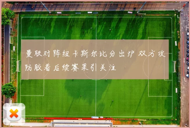 曼联对阵纽卡斯尔比分出炉 双方攻防胶着后续赛果引关注