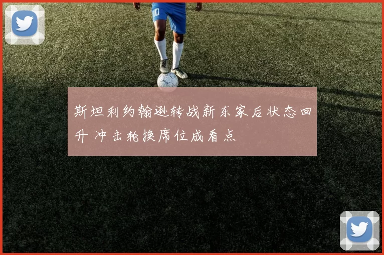 斯坦利约翰逊转战新东家后状态回升 冲击轮换席位成看点