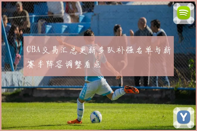 CBA交易汇总更新多队补强名单与新赛季阵容调整看点