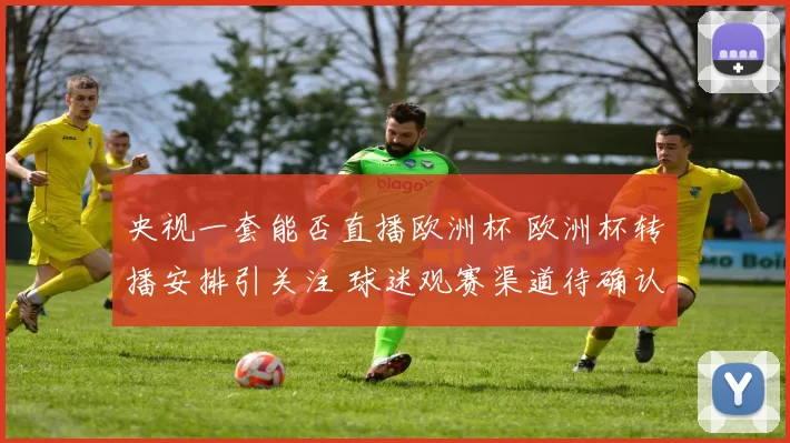 央视一套能否直播欧洲杯 欧洲杯转播安排引关注 球迷观赛渠道待确认