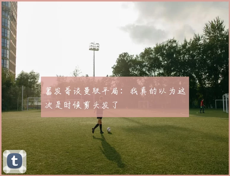 蓄发哥谈曼联平局:我真的以为这次是时候剪头发了