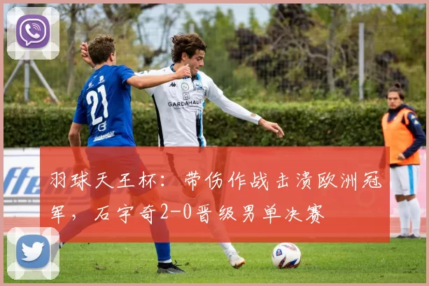 羽球天王杯：带伤作战击溃欧洲冠军，石宇奇2-0晋级男单决赛