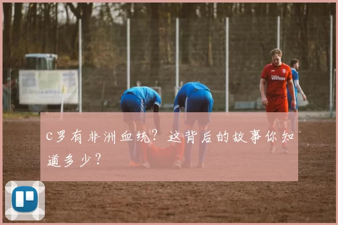 c罗有非洲血统?这背后的故事你知道多少?