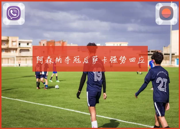 阿森纳夺冠后萨卡强势回应