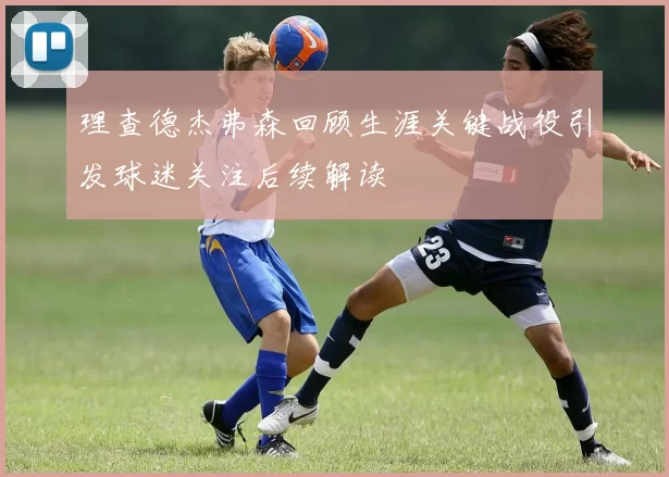 理查德杰弗森回顾生涯关键战役引发球迷关注后续解读