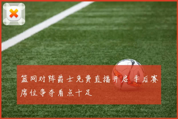 篮网对阵爵士免费直播开启 季后赛席位争夺看点十足