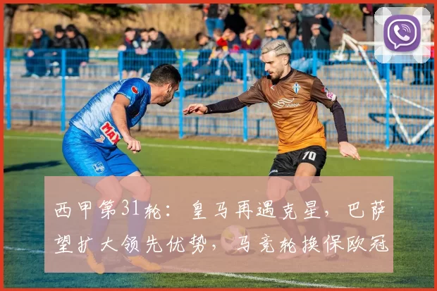 西甲第31轮:皇马再遇克星,巴萨望扩大领先优势,马竞轮换保欧冠