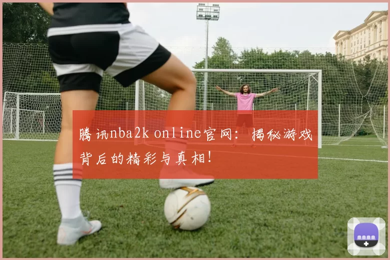 腾讯nba2k online官网:揭秘游戏背后的精彩与真相!
