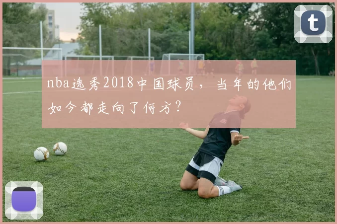 nba选秀2018中国球员,当年的他们如今都走向了何方?