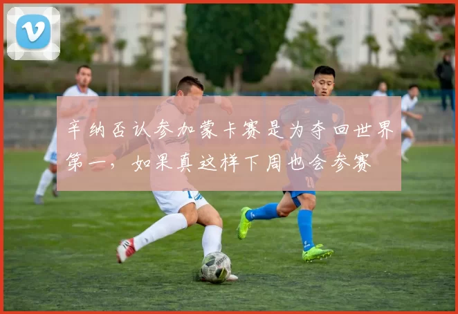 辛纳否认参加蒙卡赛是为夺回世界第一,如果真这样下周也会参赛