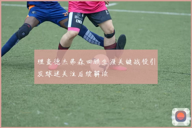 理查德杰弗森回顾生涯关键战役引发球迷关注后续解读