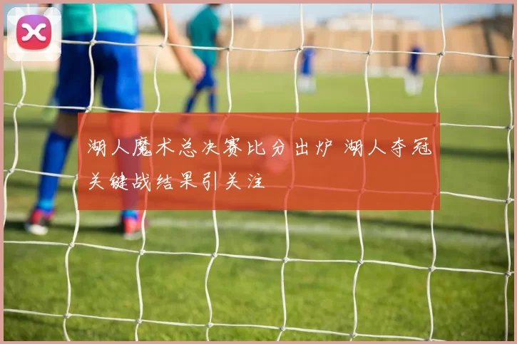 湖人魔术总决赛比分出炉 湖人夺冠关键战结果引关注