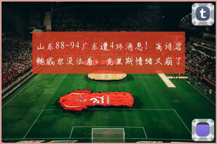 山东88-94广东遭4坏消息!高诗岩鲍威尔没法看,克里斯情绪又崩了