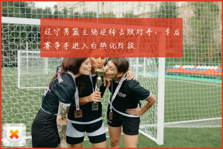 辽宁男篮主场逆转击败对手,季后赛争夺进入白热化阶段