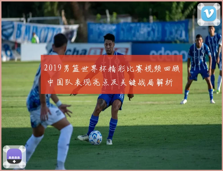 2019男篮世界杯精彩比赛视频回顾 中国队表现亮点及关键战局解析