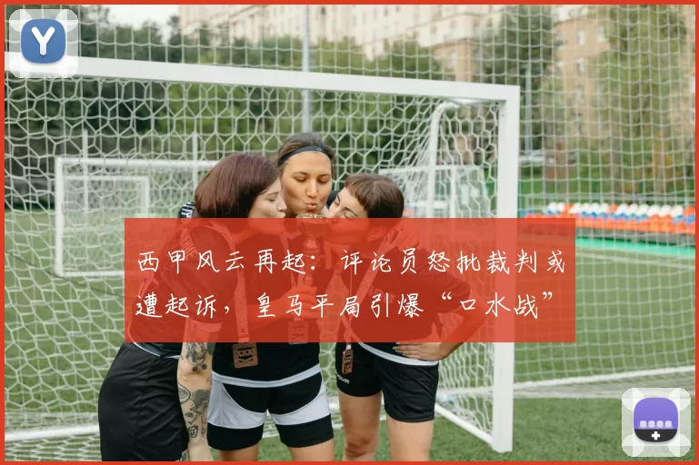 西甲风云再起：评论员怒批裁判或遭起诉，皇马平局引爆“口水战”
