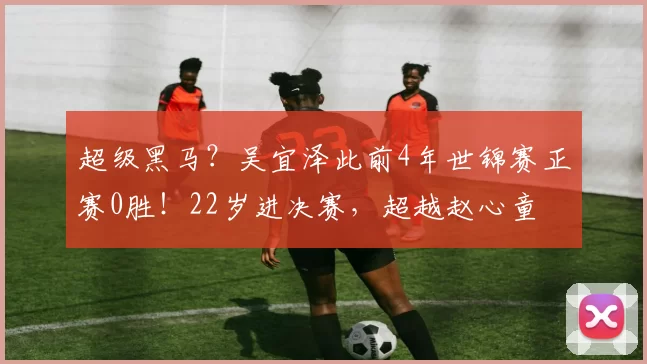 超级黑马？吴宜泽此前4年世锦赛正赛0胜！22岁进决赛，超越赵心童