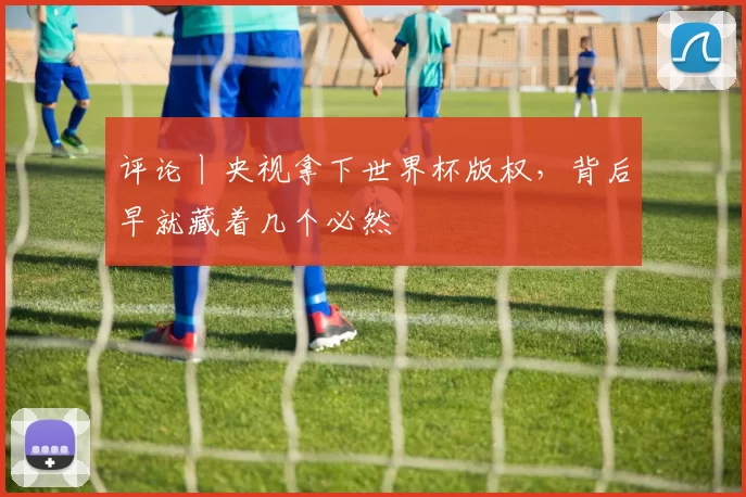 评论丨央视拿下世界杯版权，背后早就藏着几个必然