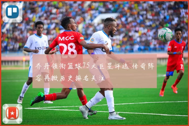 乔丹领衔篮球75大巨星评选 传奇阵容再掀历史排名关注