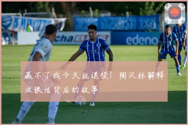 赢不了我今天就退役！陶汉林解释放狠话背后的故事