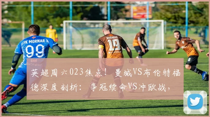 英超周六023焦点!曼城VS布伦特福德深度剖析:争冠续命VS冲欧战,结局锁定_核心_伤病_主场