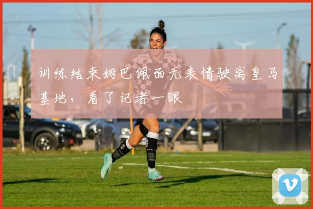 训练结束姆巴佩面无表情驶离皇马基地，看了记者一眼