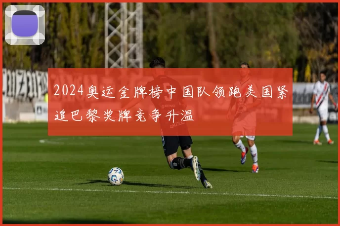 2024奥运金牌榜中国队领跑美国紧追巴黎奖牌竞争升温