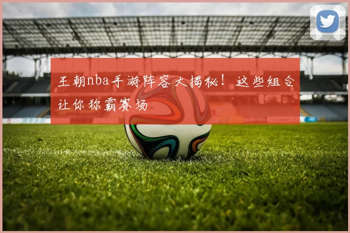 王朝nba手游阵容大揭秘！这些组合让你称霸赛场