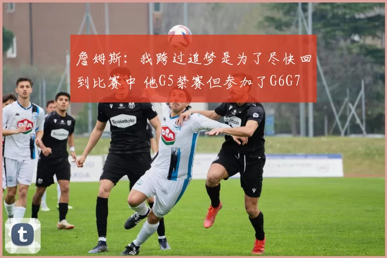 詹姆斯：我跨过追梦是为了尽快回到比赛中 他G5禁赛但参加了G6G7