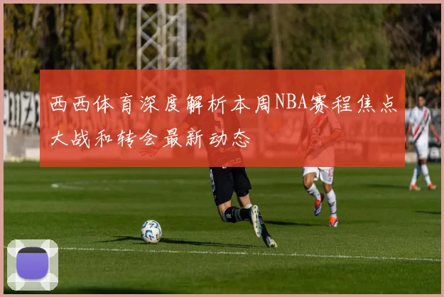 西西体育深度解析本周NBA赛程焦点大战和转会最新动态