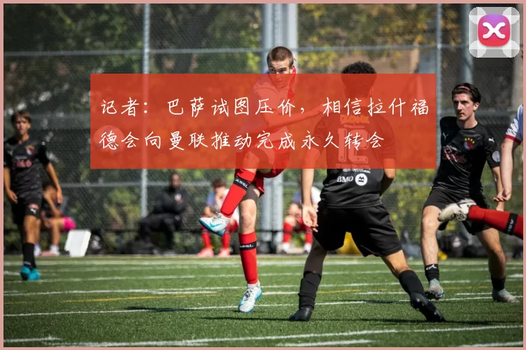 记者:巴萨试图压价,相信拉什福德会向曼联推动完成永久转会