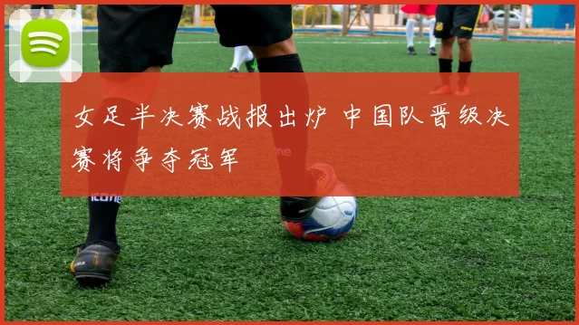 女足半决赛战报出炉 中国队晋级决赛将争夺冠军