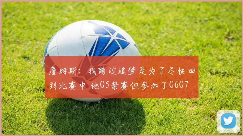 詹姆斯：我跨过追梦是为了尽快回到比赛中 他G5禁赛但参加了G6G7