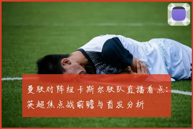曼联对阵纽卡斯尔联队直播看点：英超焦点战前瞻与首发分析
