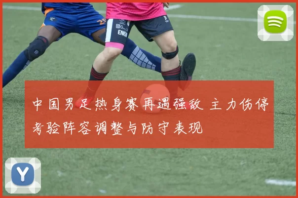 中国男足热身赛再遇强敌 主力伤停考验阵容调整与防守表现