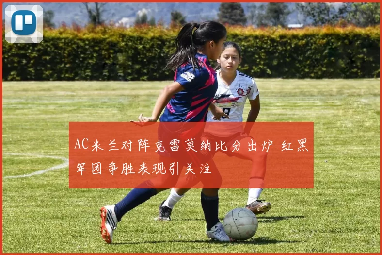 AC米兰对阵克雷莫纳比分出炉 红黑军团争胜表现引关注