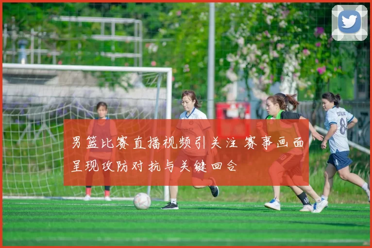 男篮比赛直播视频引关注 赛事画面呈现攻防对抗与关键回合