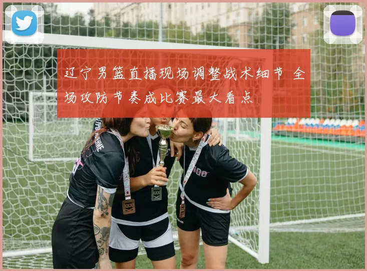 辽宁男篮直播现场调整战术细节 全场攻防节奏成比赛最大看点