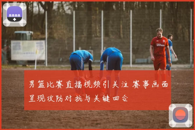 男篮比赛直播视频引关注 赛事画面呈现攻防对抗与关键回合