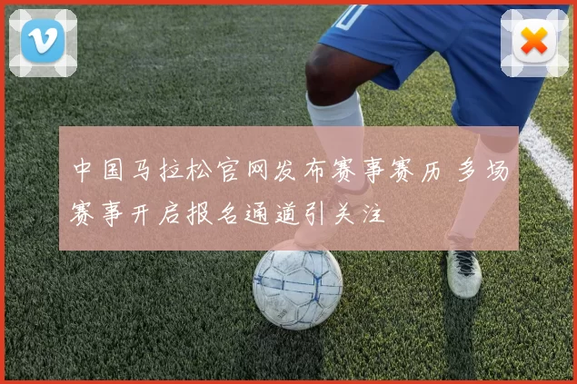 中国马拉松官网发布赛事赛历 多场赛事开启报名通道引关注